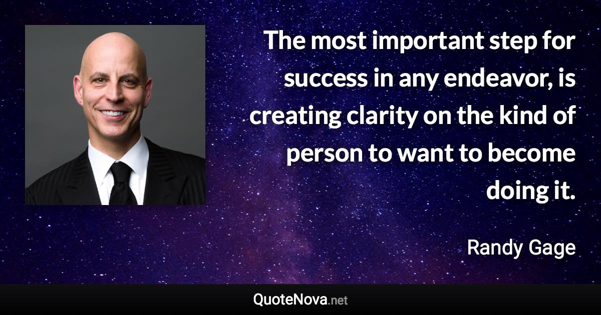 The most important step for success in any endeavor, is creating clarity on the kind of person to want to become doing it. - Randy Gage quote