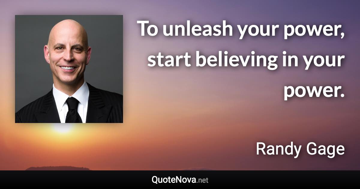 To unleash your power, start believing in your power. - Randy Gage quote