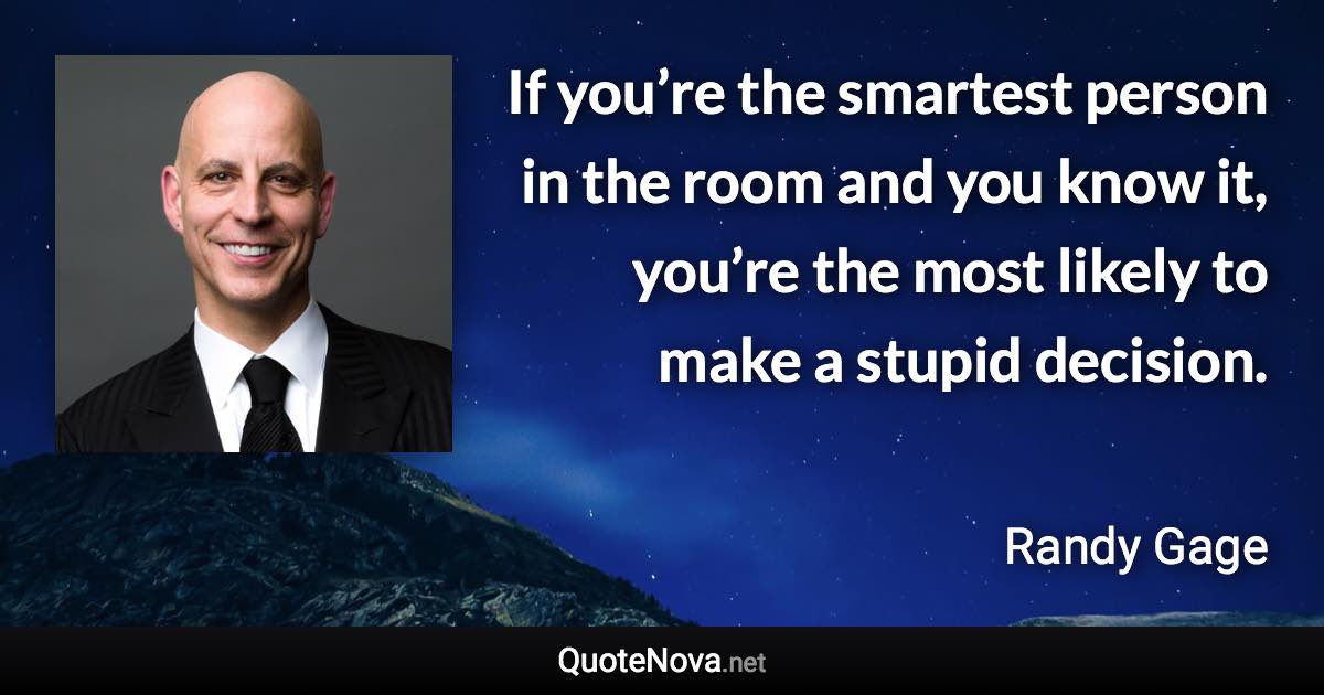 If you’re the smartest person in the room and you know it, you’re the most likely to make a stupid decision. - Randy Gage quote