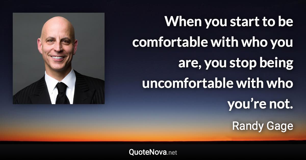 When you start to be comfortable with who you are, you stop being uncomfortable with who you’re not. - Randy Gage quote