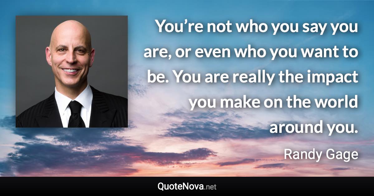 You’re not who you say you are, or even who you want to be. You are really the impact you make on the world around you. - Randy Gage quote