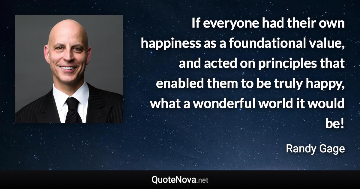 If everyone had their own happiness as a foundational value, and acted on principles that enabled them to be truly happy, what a wonderful world it would be! - Randy Gage quote