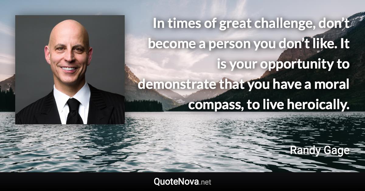 In times of great challenge, don’t become a person you don’t like. It is your opportunity to demonstrate that you have a moral compass, to live heroically. - Randy Gage quote