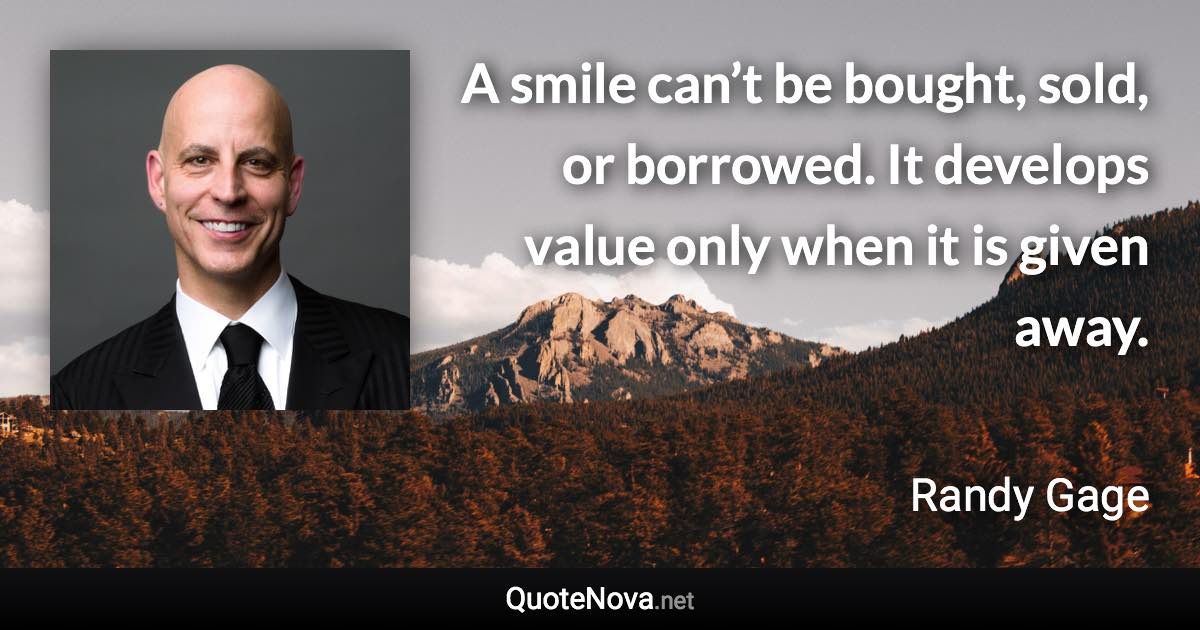 A smile can’t be bought, sold, or borrowed. It develops value only when it is given away. - Randy Gage quote