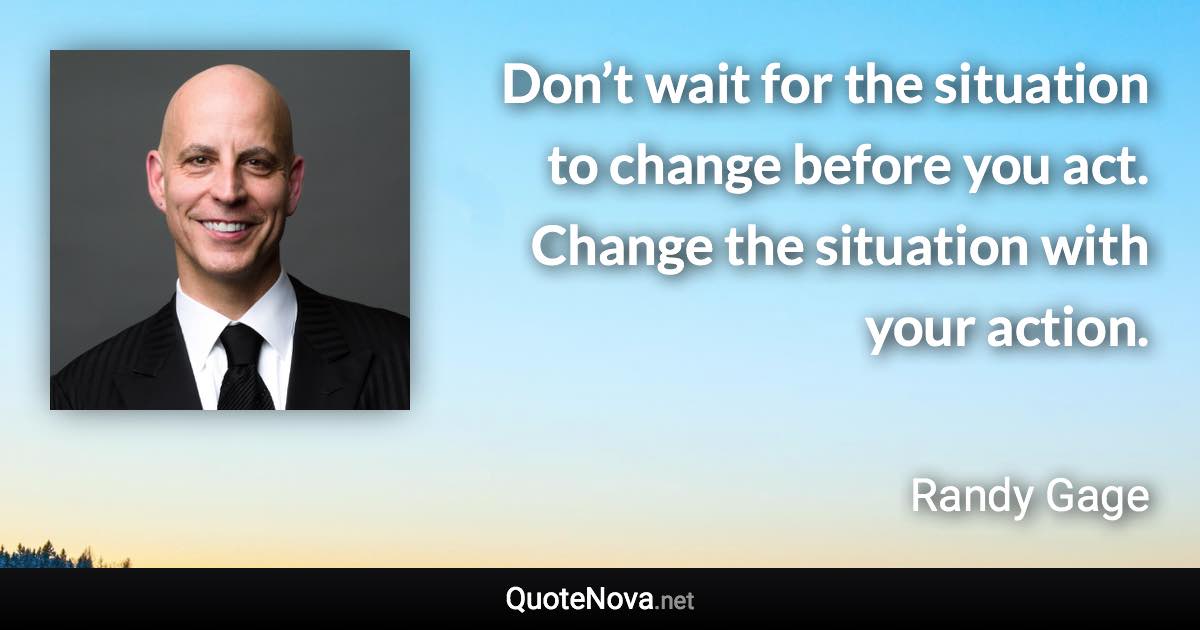 Don’t wait for the situation to change before you act. Change the situation with your action. - Randy Gage quote