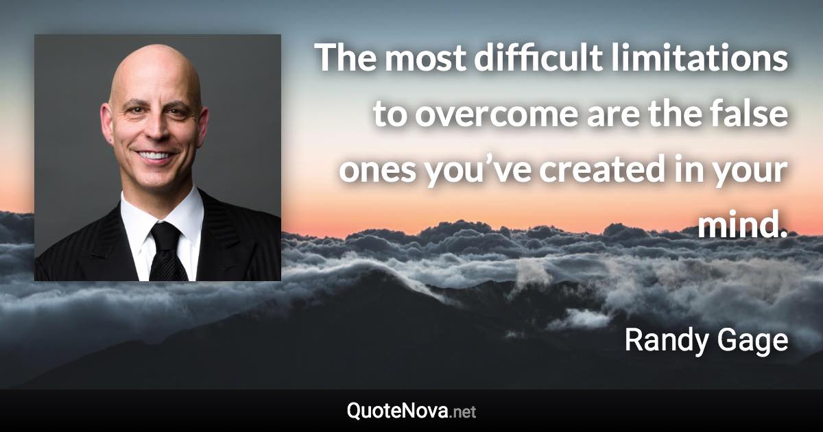 The most difficult limitations to overcome are the false ones you’ve created in your mind. - Randy Gage quote