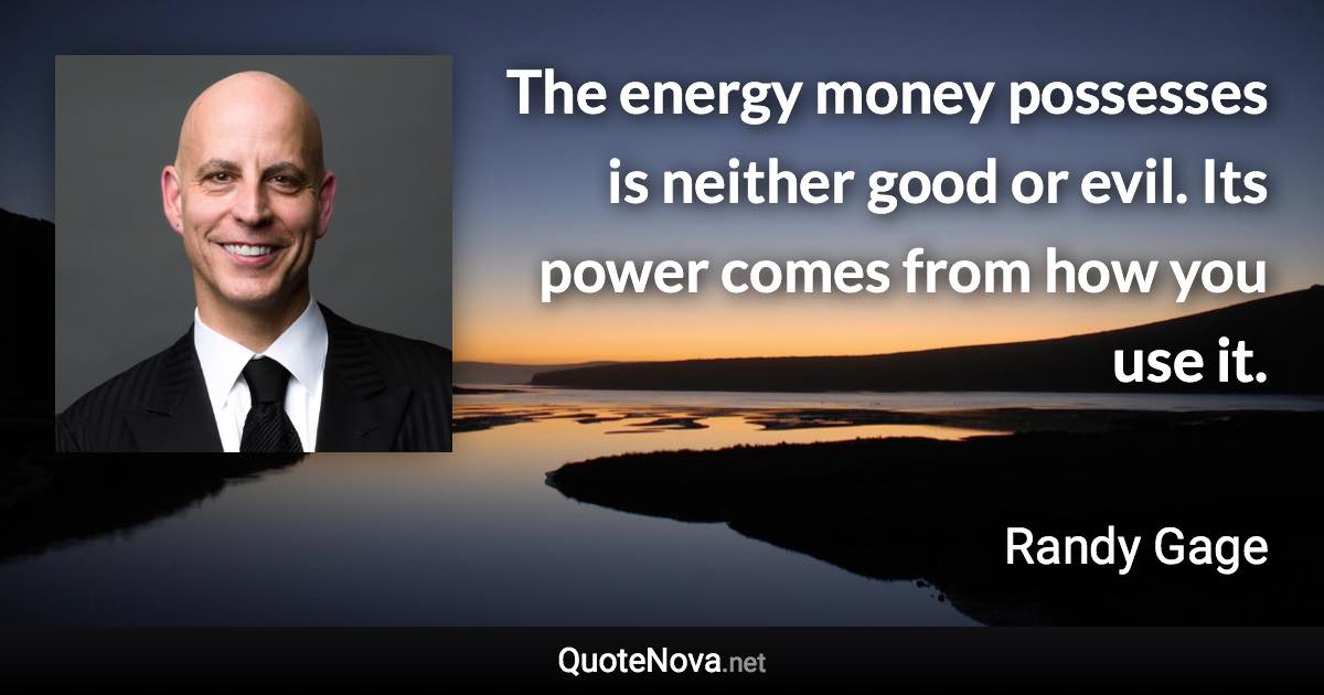 The energy money possesses is neither good or evil.  Its power comes from how you use it. - Randy Gage quote