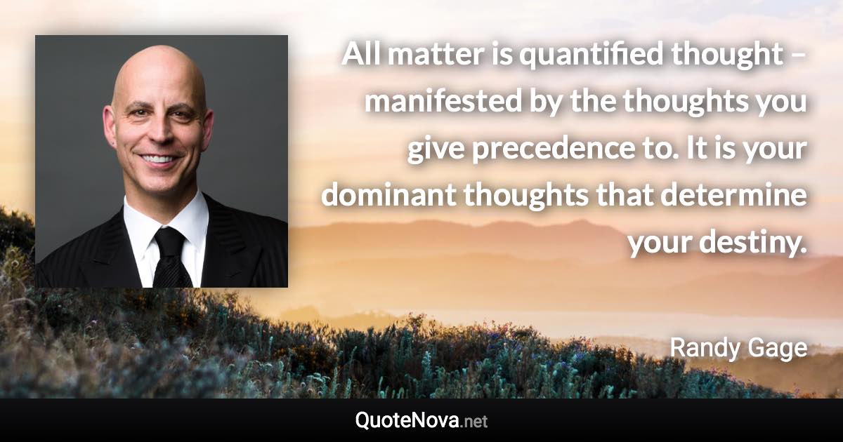 All matter is quantified thought – manifested by the thoughts you give precedence to. It is your dominant thoughts that determine your destiny. - Randy Gage quote