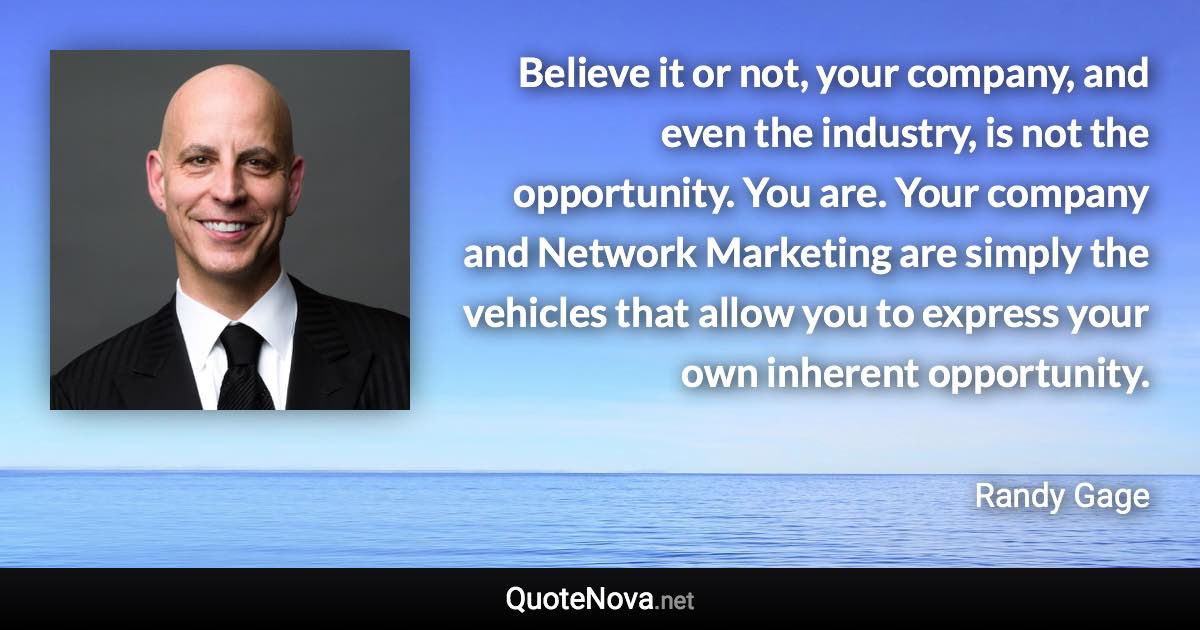 Believe it or not, your company, and even the industry, is not the opportunity. You are. Your company and Network Marketing are simply the vehicles that allow you to express your own inherent opportunity. - Randy Gage quote