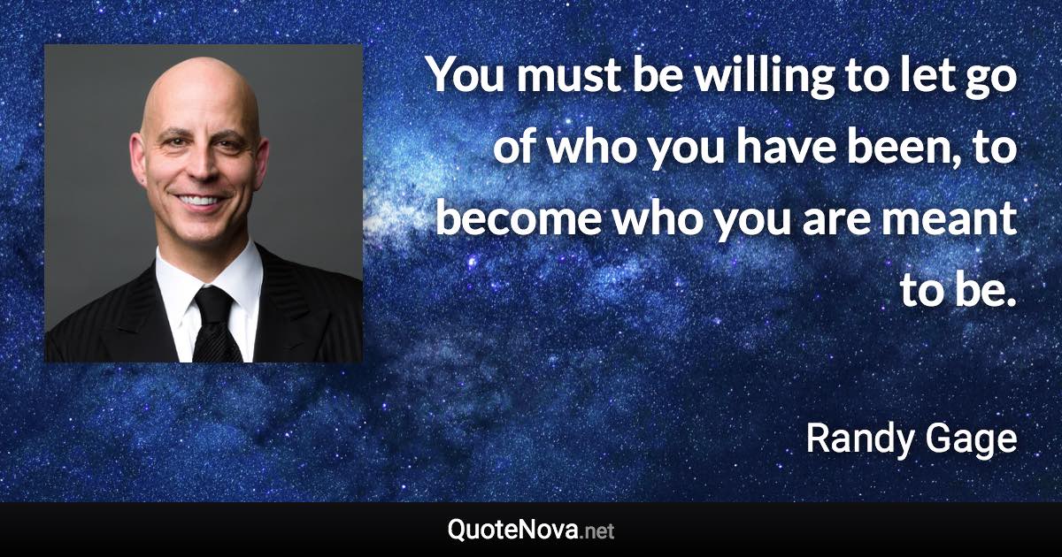 You must be willing to let go of who you have been, to become who you are meant to be. - Randy Gage quote
