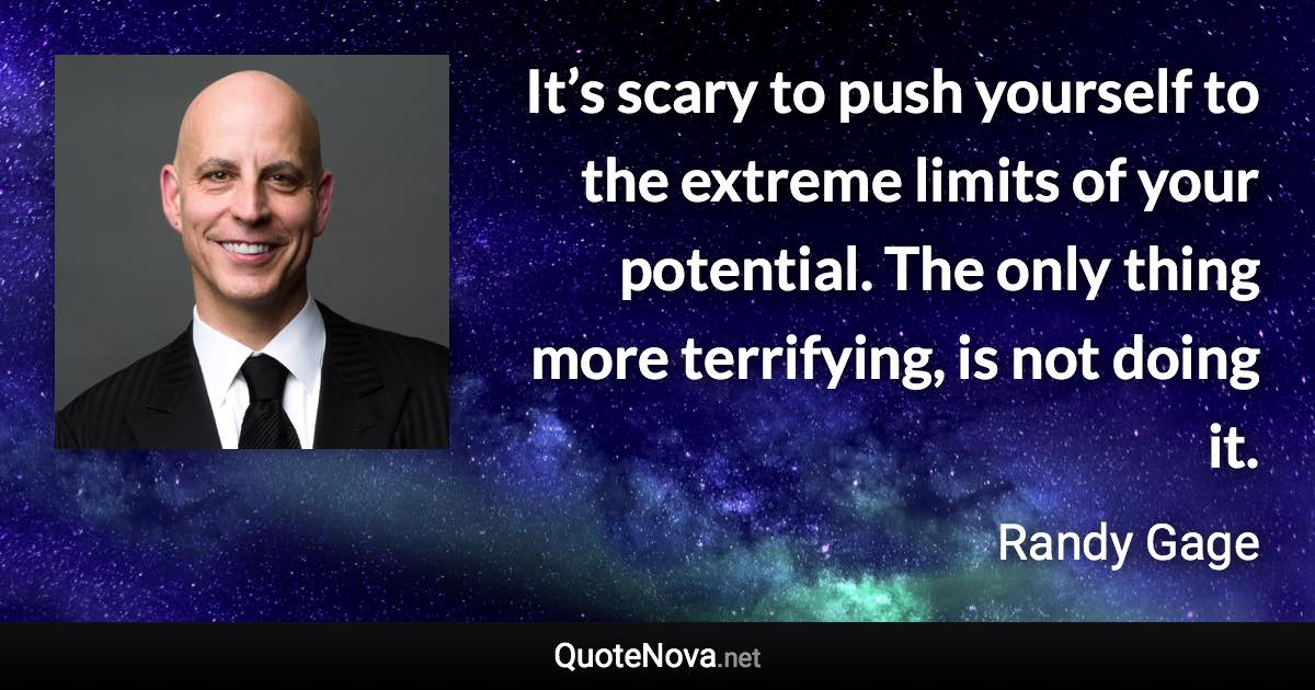 It’s scary to push yourself to the extreme limits of your potential. The only thing more terrifying, is not doing it. - Randy Gage quote