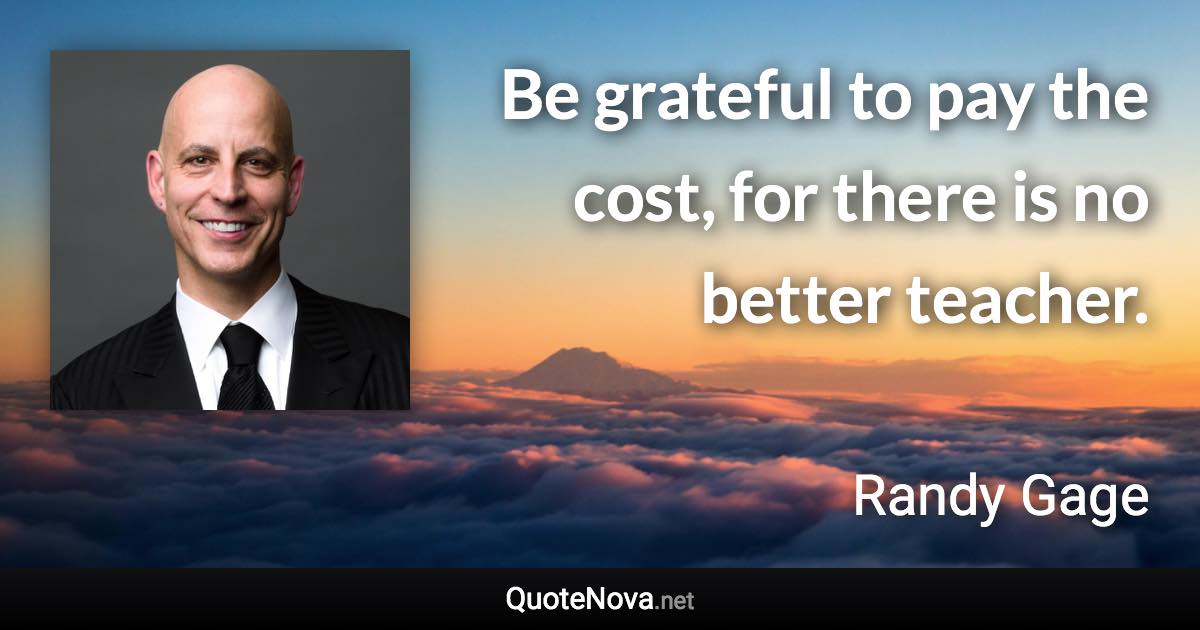 Be grateful to pay the cost, for there is no better teacher. - Randy Gage quote