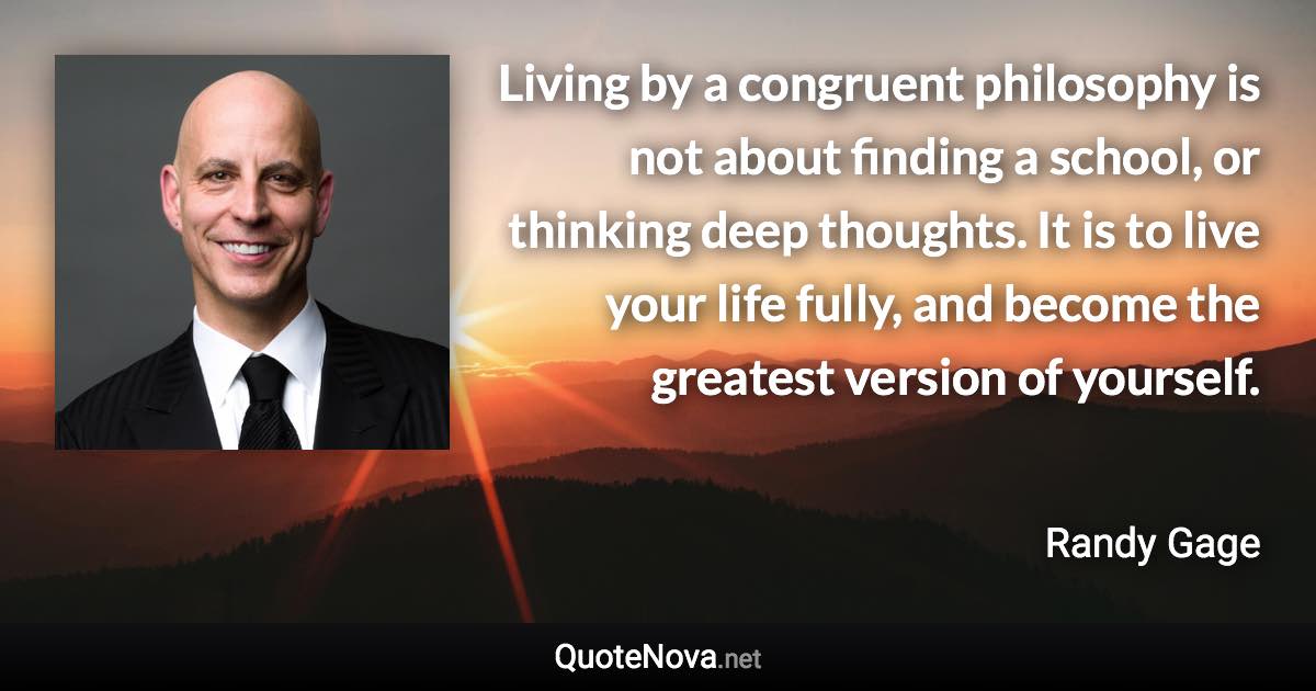 Living by a congruent philosophy is not about finding a school, or thinking deep thoughts. It is to live your life fully, and become the greatest version of yourself. - Randy Gage quote