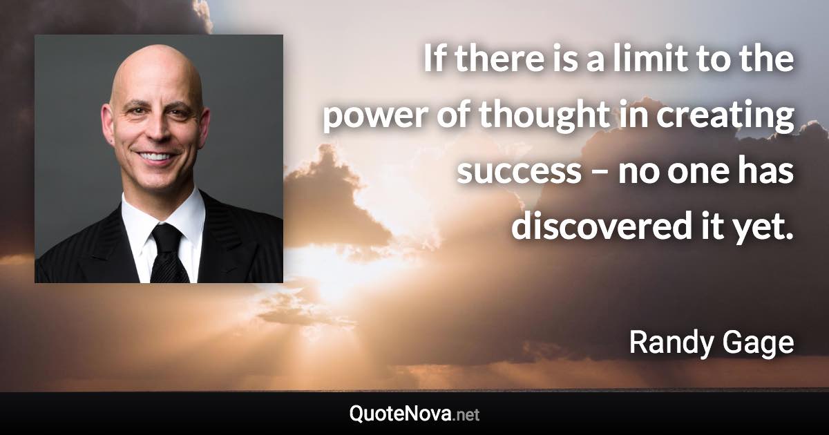 If there is a limit to the power of thought in creating success – no one has discovered it yet. - Randy Gage quote