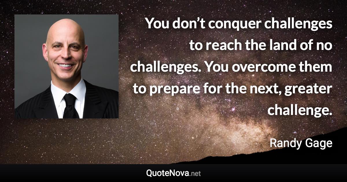 You don’t conquer challenges to reach the land of no challenges. You overcome them to prepare for the next, greater challenge. - Randy Gage quote