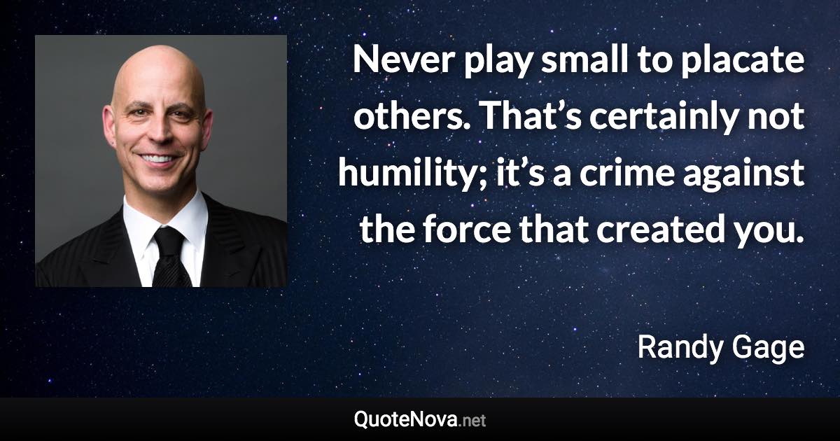 Never play small to placate others. That’s certainly not humility; it’s a crime against the force that created you. - Randy Gage quote