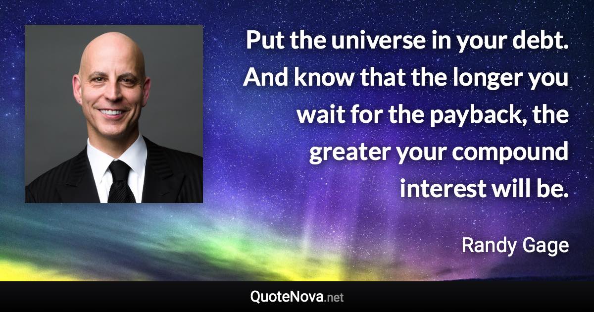 Put the universe in your debt. And know that the longer you wait for the payback, the greater your compound interest will be. - Randy Gage quote