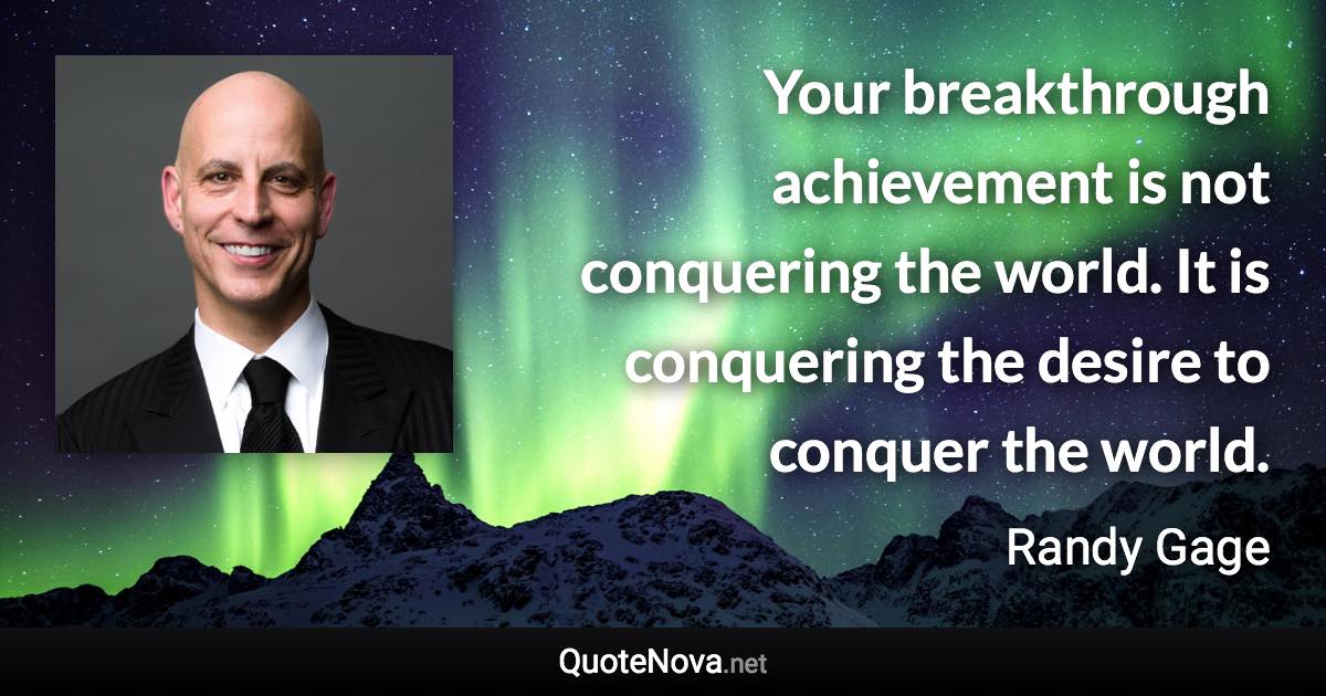 Your breakthrough achievement is not conquering the world. It is conquering the desire to conquer the world. - Randy Gage quote
