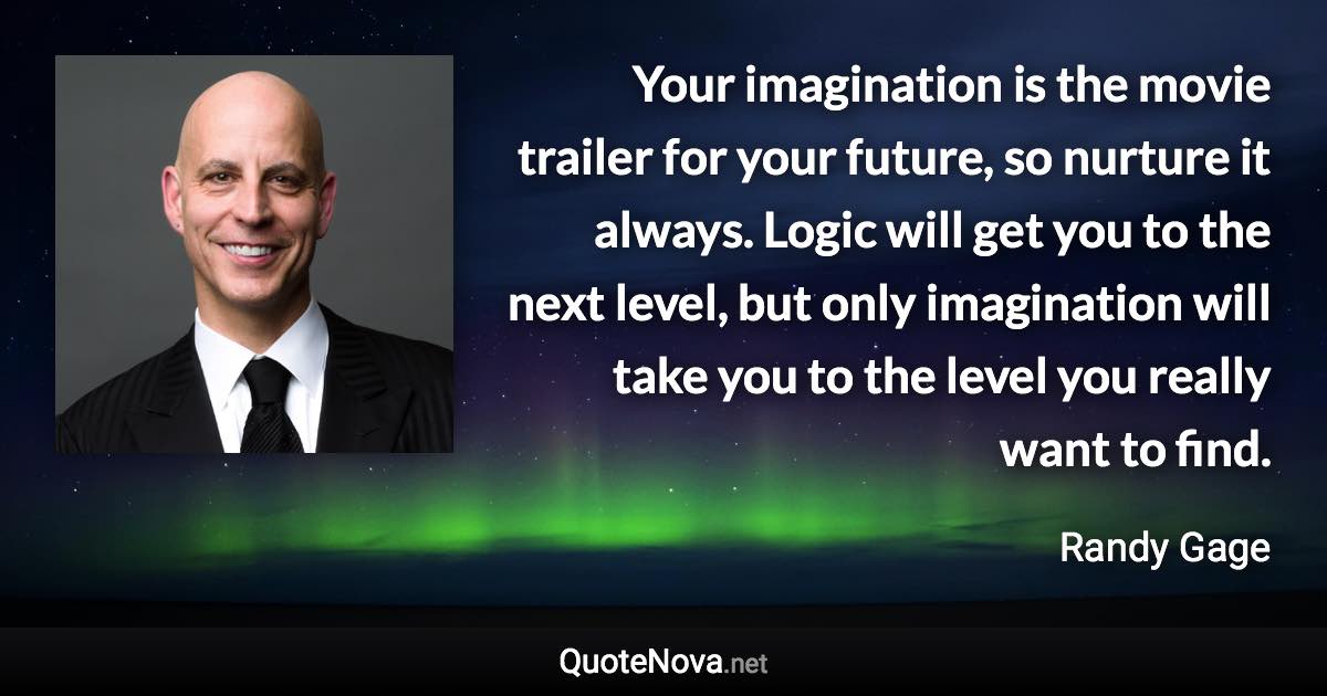 Your imagination is the movie trailer for your future, so nurture it always. Logic will get you to the next level, but only imagination will take you to the level you really want to find. - Randy Gage quote