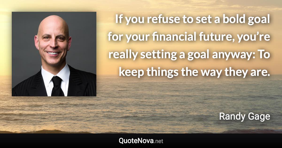 If you refuse to set a bold goal for your financial future, you’re really setting a goal anyway: To keep things the way they are. - Randy Gage quote