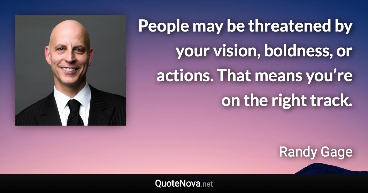 People may be threatened by your vision, boldness, or actions. That means you’re on the right track. - Randy Gage quote