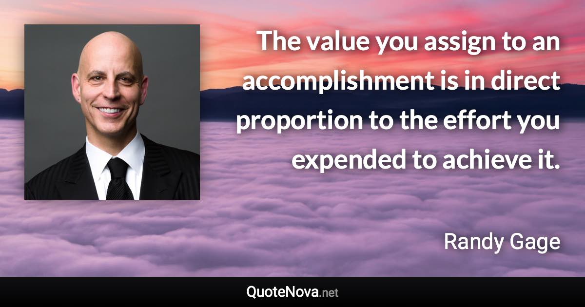 The value you assign to an accomplishment is in direct proportion to the effort you expended to achieve it. - Randy Gage quote