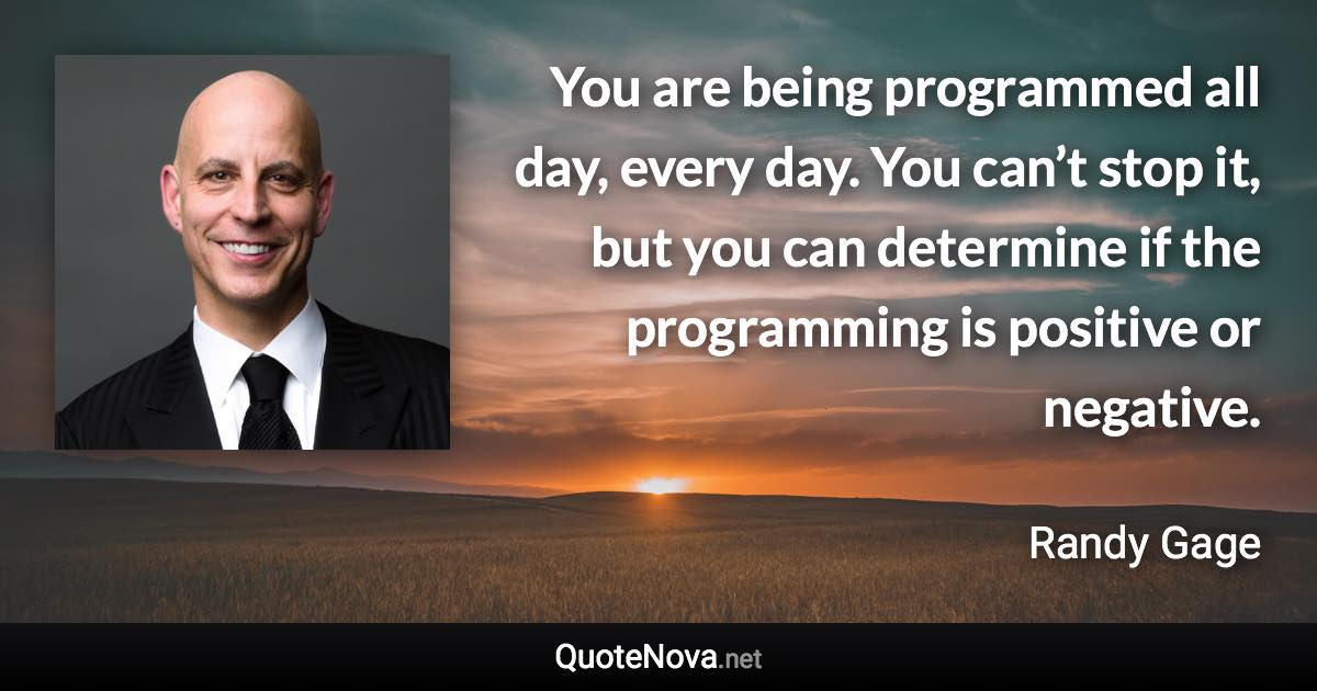 You are being programmed all day, every day. You can’t stop it, but you can determine if the programming is positive or negative. - Randy Gage quote
