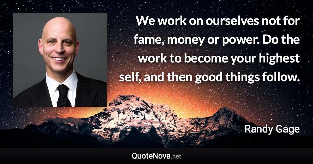 We work on ourselves not for fame, money or power. Do the work to become your highest self, and then good things follow. - Randy Gage quote