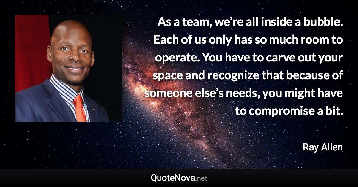 As a team, we’re all inside a bubble. Each of us only has so much room to operate. You have to carve out your space and recognize that because of someone else’s needs, you might have to compromise a bit. - Ray Allen quote