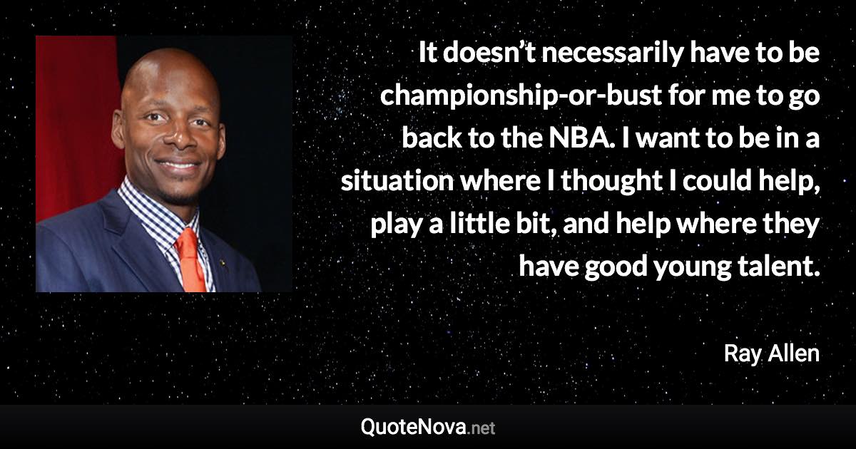 It doesn’t necessarily have to be championship-or-bust for me to go back to the NBA. I want to be in a situation where I thought I could help, play a little bit, and help where they have good young talent. - Ray Allen quote