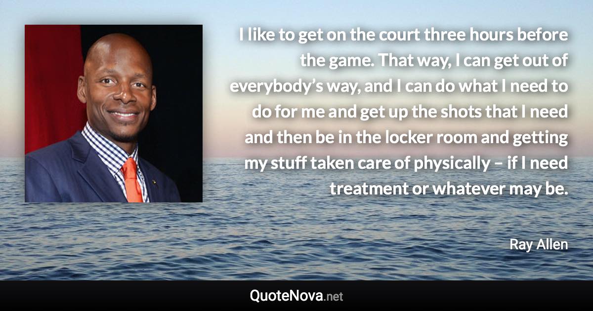 I like to get on the court three hours before the game. That way, I can get out of everybody’s way, and I can do what I need to do for me and get up the shots that I need and then be in the locker room and getting my stuff taken care of physically – if I need treatment or whatever may be. - Ray Allen quote