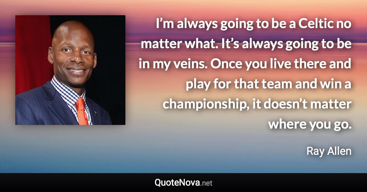I’m always going to be a Celtic no matter what. It’s always going to be in my veins. Once you live there and play for that team and win a championship, it doesn’t matter where you go. - Ray Allen quote