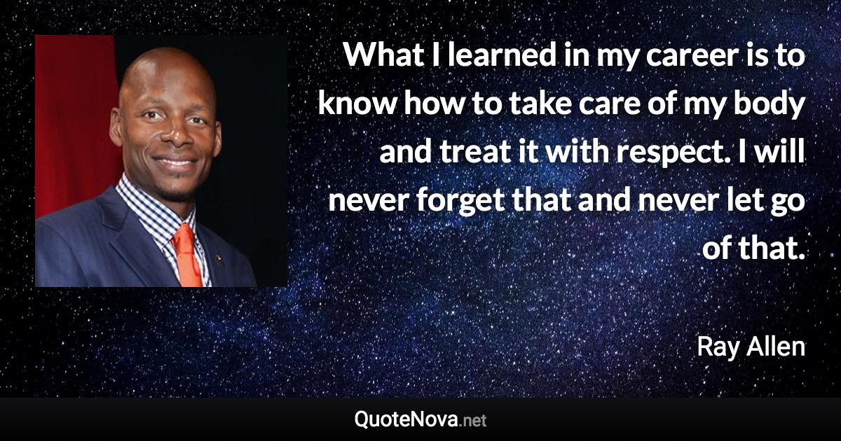 What I learned in my career is to know how to take care of my body and treat it with respect. I will never forget that and never let go of that. - Ray Allen quote