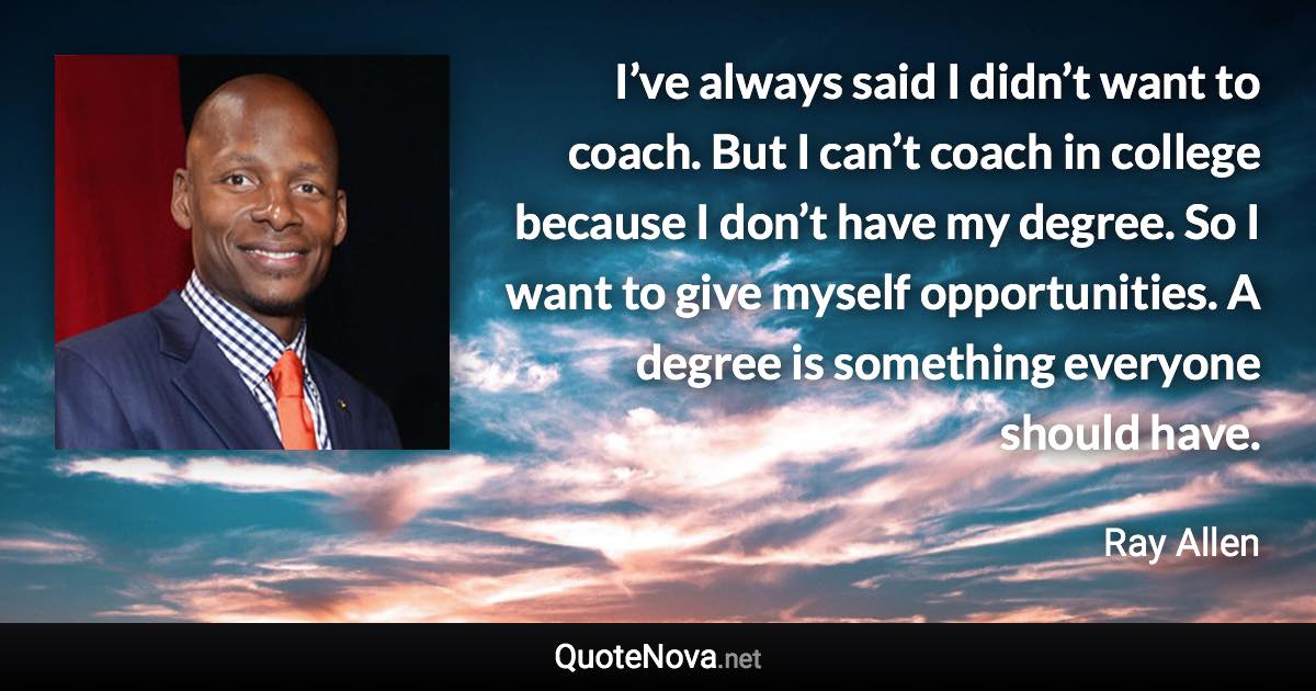 I’ve always said I didn’t want to coach. But I can’t coach in college because I don’t have my degree. So I want to give myself opportunities. A degree is something everyone should have. - Ray Allen quote