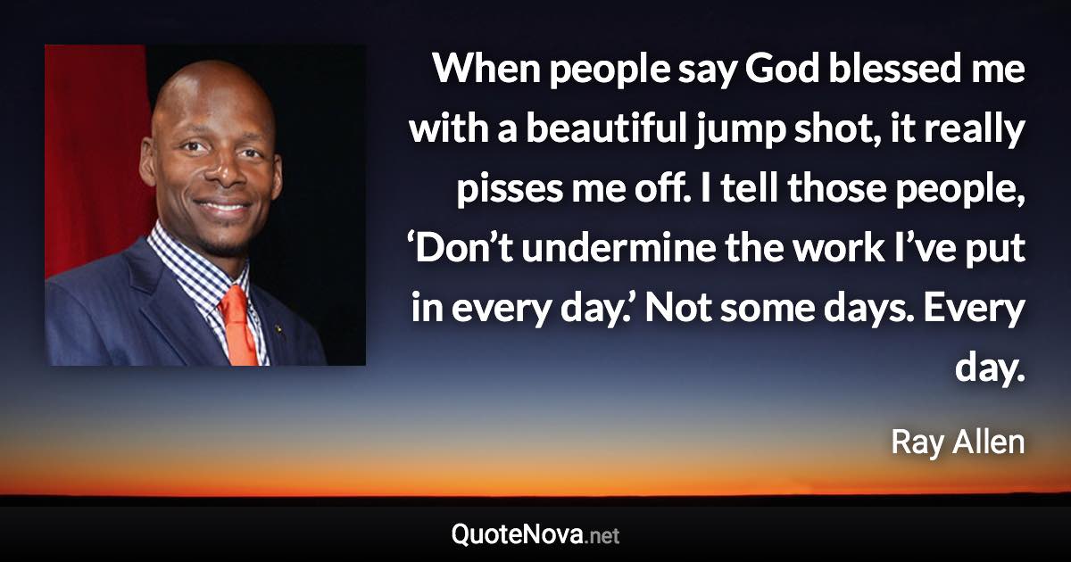 When people say God blessed me with a beautiful jump shot, it really pisses me off. I tell those people, ‘Don’t undermine the work I’ve put in every day.’ Not some days. Every day. - Ray Allen quote