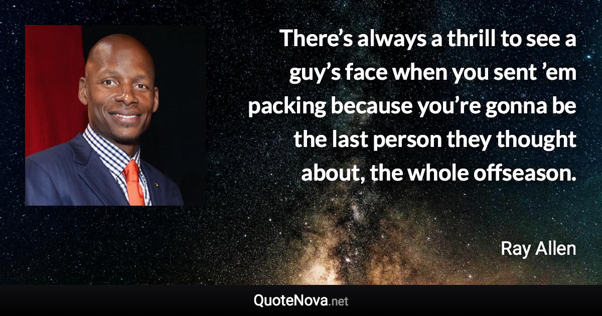 There’s always a thrill to see a guy’s face when you sent ’em packing because you’re gonna be the last person they thought about, the whole offseason. - Ray Allen quote