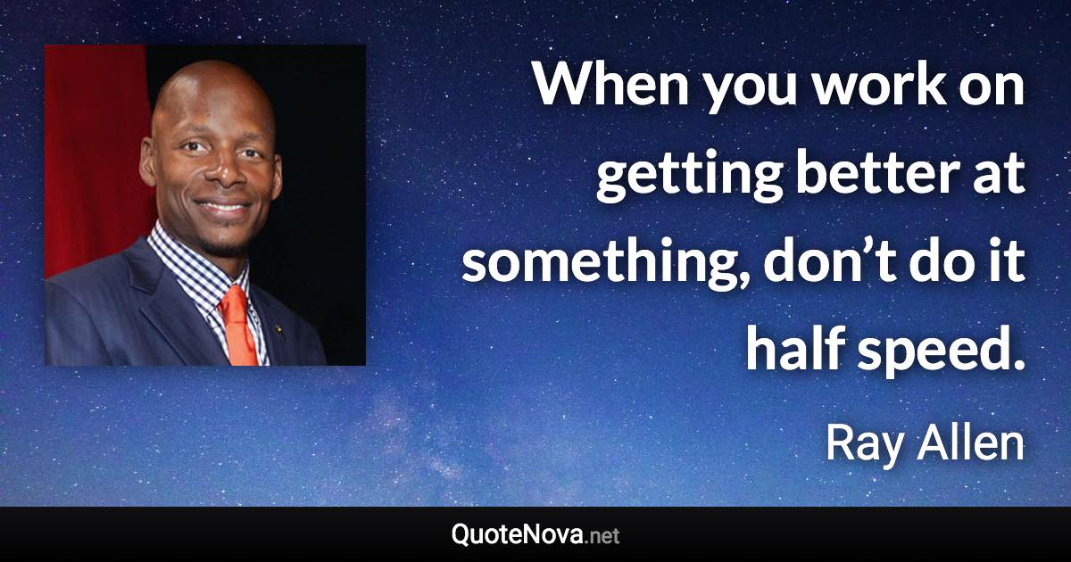 When you work on getting better at something, don’t do it half speed. - Ray Allen quote