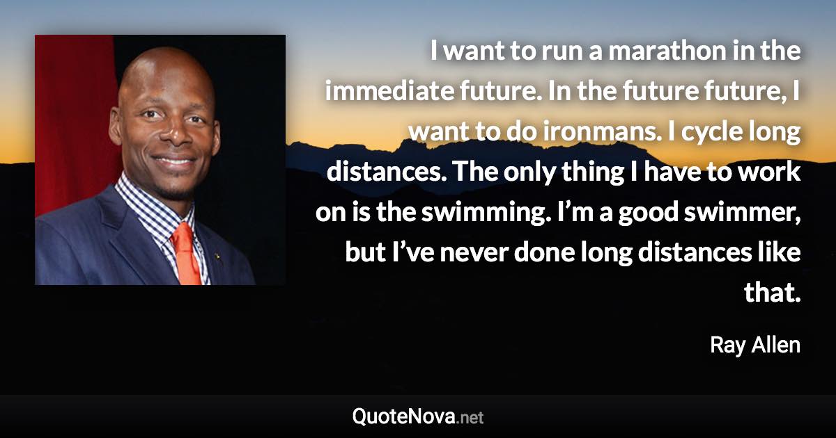 I want to run a marathon in the immediate future. In the future future, I want to do ironmans. I cycle long distances. The only thing I have to work on is the swimming. I’m a good swimmer, but I’ve never done long distances like that. - Ray Allen quote