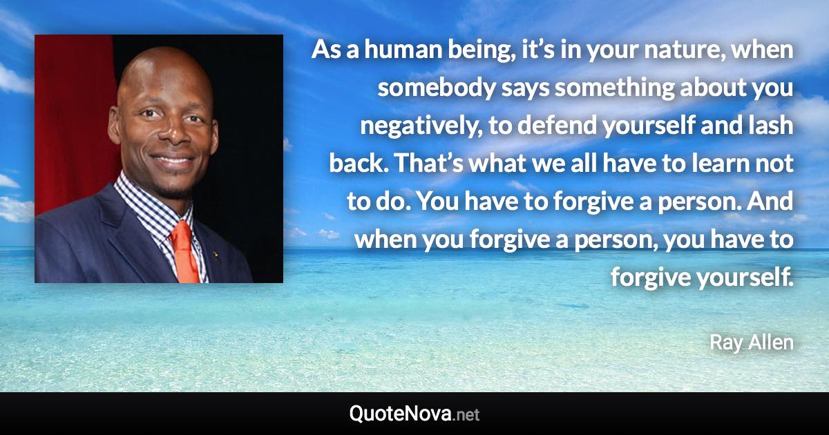 As a human being, it’s in your nature, when somebody says something about you negatively, to defend yourself and lash back. That’s what we all have to learn not to do. You have to forgive a person. And when you forgive a person, you have to forgive yourself. - Ray Allen quote