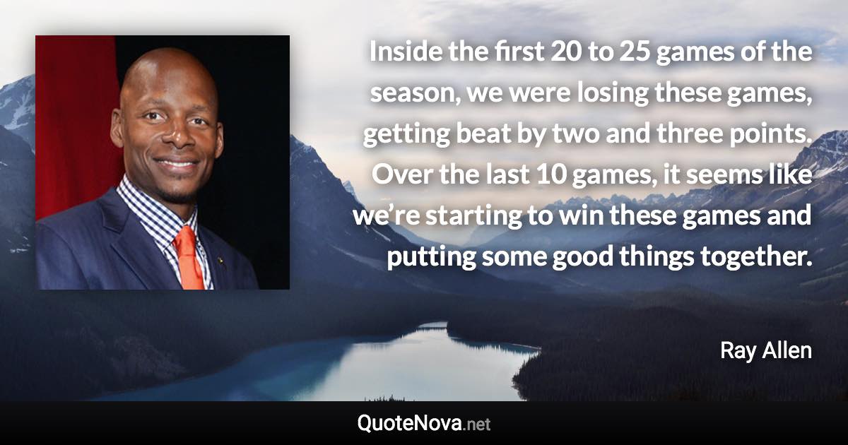 Inside the first 20 to 25 games of the season, we were losing these games, getting beat by two and three points. Over the last 10 games, it seems like we’re starting to win these games and putting some good things together. - Ray Allen quote