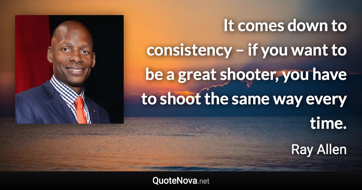 It comes down to consistency – if you want to be a great shooter, you have to shoot the same way every time. - Ray Allen quote