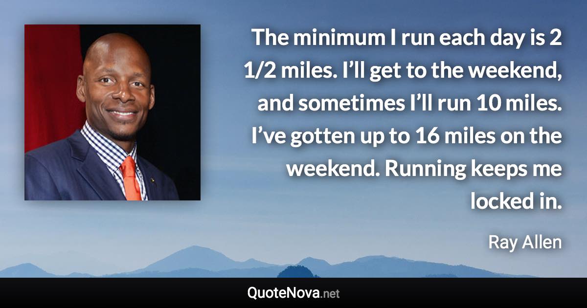 The minimum I run each day is 2 1/2 miles. I’ll get to the weekend, and sometimes I’ll run 10 miles. I’ve gotten up to 16 miles on the weekend. Running keeps me locked in. - Ray Allen quote