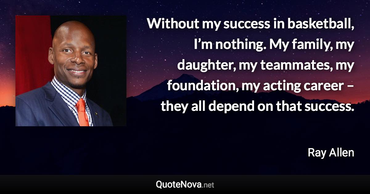 Without my success in basketball, I’m nothing. My family, my daughter, my teammates, my foundation, my acting career – they all depend on that success. - Ray Allen quote