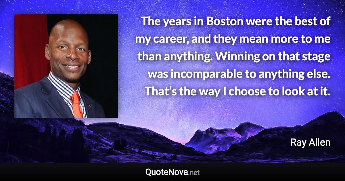 The years in Boston were the best of my career, and they mean more to me than anything. Winning on that stage was incomparable to anything else. That’s the way I choose to look at it. - Ray Allen quote