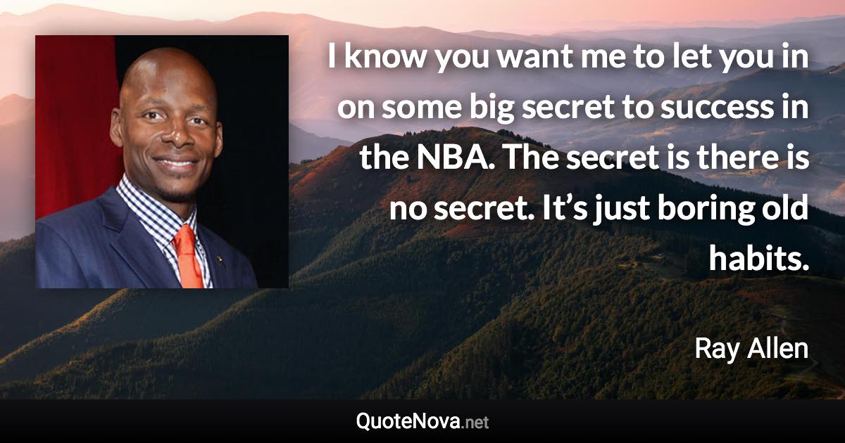 I know you want me to let you in on some big secret to success in the NBA. The secret is there is no secret. It’s just boring old habits. - Ray Allen quote
