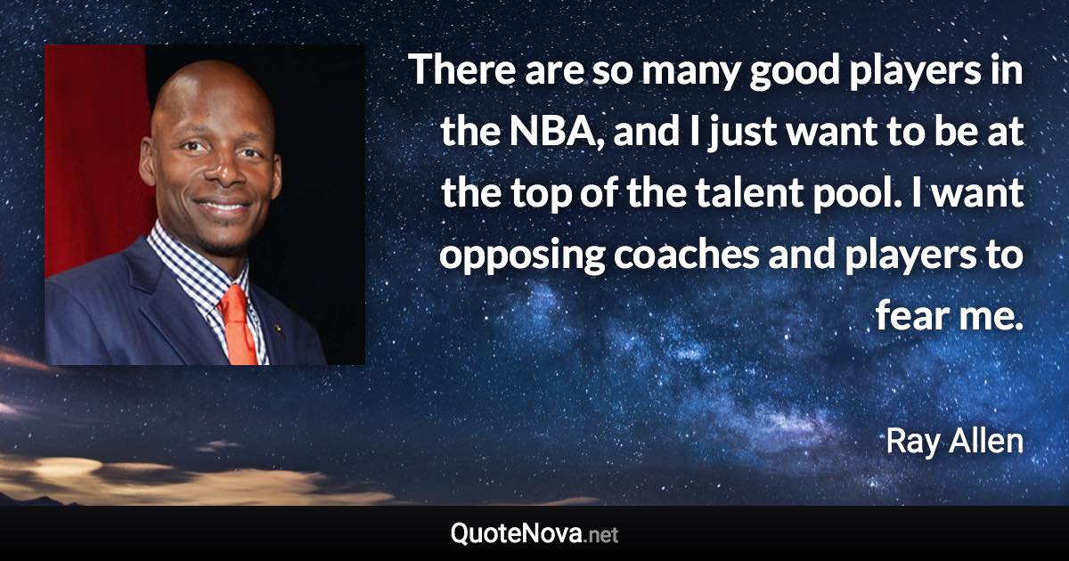 There are so many good players in the NBA, and I just want to be at the top of the talent pool. I want opposing coaches and players to fear me. - Ray Allen quote