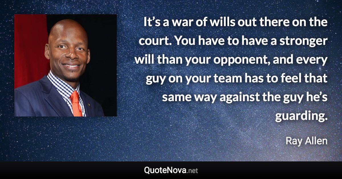 It’s a war of wills out there on the court. You have to have a stronger will than your opponent, and every guy on your team has to feel that same way against the guy he’s guarding. - Ray Allen quote