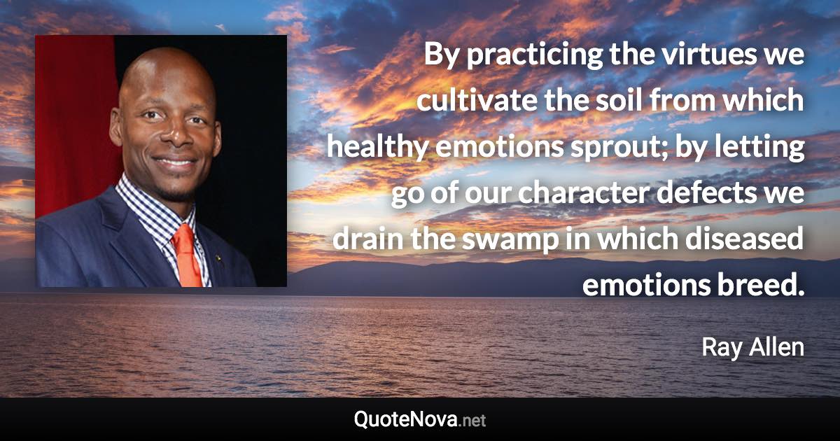 By practicing the virtues we cultivate the soil from which healthy emotions sprout; by letting go of our character defects we drain the swamp in which diseased emotions breed. - Ray Allen quote