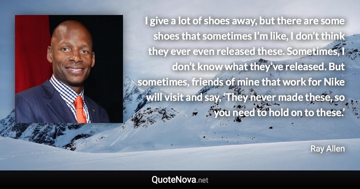 I give a lot of shoes away, but there are some shoes that sometimes I’m like, I don’t think they ever even released these. Sometimes, I don’t know what they’ve released. But sometimes, friends of mine that work for Nike will visit and say, ‘They never made these, so you need to hold on to these.’ - Ray Allen quote