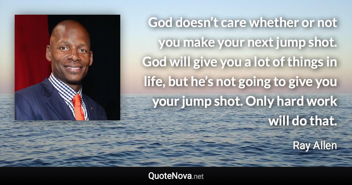 God doesn’t care whether or not you make your next jump shot. God will give you a lot of things in life, but he’s not going to give you your jump shot. Only hard work will do that. - Ray Allen quote
